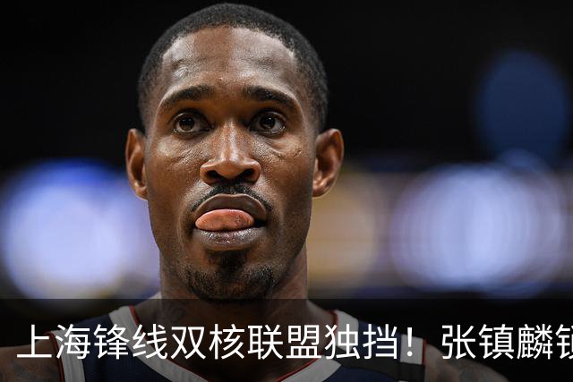 上海锋线双核联盟独挡！张镇麟锁死小外攻守齐爆，李弘权万金油！
