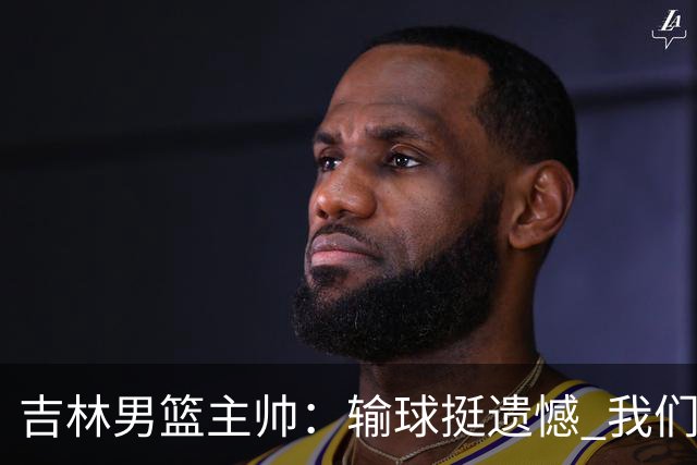 吉林男篮主帅：输球挺遗憾 我们失误太多最后几次机会没有抓住