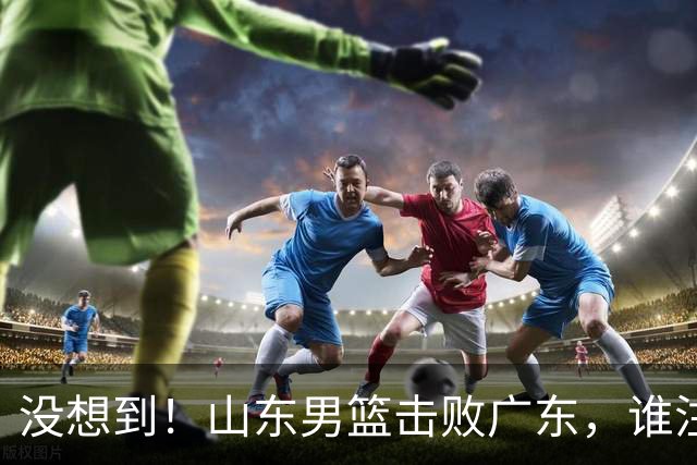 没想到！山东男篮击败广东，谁注意胡明轩的数据？6中1效率真不高，王岚嵚24分打穿后场